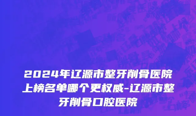 2024年辽源市整牙削骨医院上榜名单哪个更权威-辽源市整牙削骨口腔医院