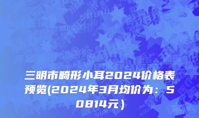 三明市畸形小耳2024价格表预览(2024年3月均价为：50814元）