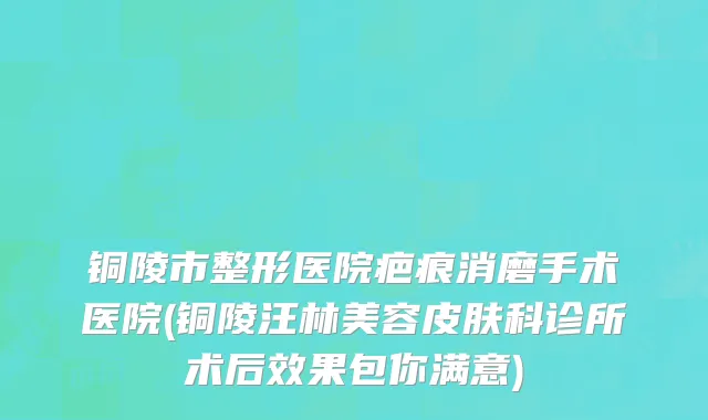 铜陵市整形医院疤痕消磨手术医院(铜陵汪林美容皮肤科诊所术后效果包你满意)