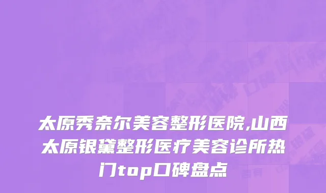 太原秀奈尔美容整形医院,山西太原银黛整形医疗美容诊所热门top口碑盘点