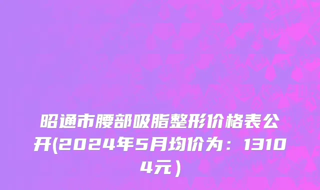 昭通市腰部吸脂整形价格表公开(2024年5月均价为：13104元）