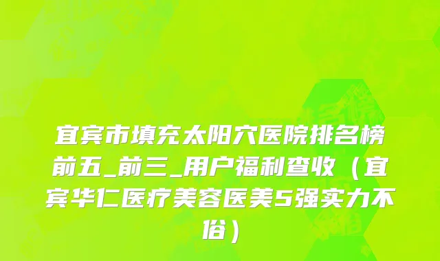 宜宾市填充太阳穴医院排名榜前五_前三_用户福利查收（宜宾华仁医疗美容医美5强实力不俗）