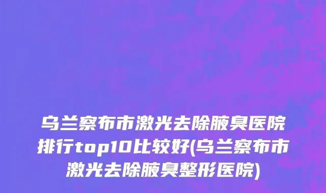 乌兰察布市激光去除腋臭医院排行top10比较好(乌兰察布市激光去除腋臭整形医院)