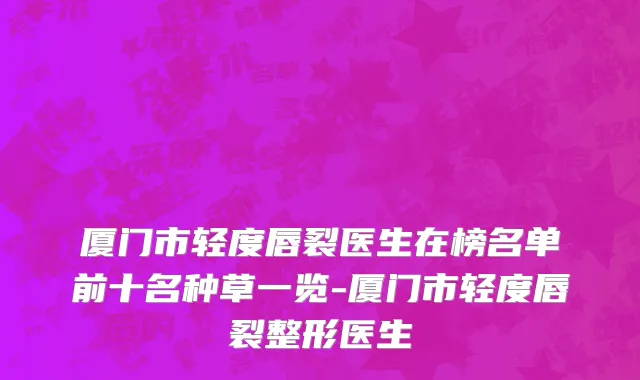 厦门市轻度唇裂医生在榜名单前十名种草一览-厦门市轻度唇裂整形医生