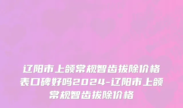 辽阳市上颌常规智齿拔除价格表口碑好吗2024-辽阳市上颌常规智齿拔除价格