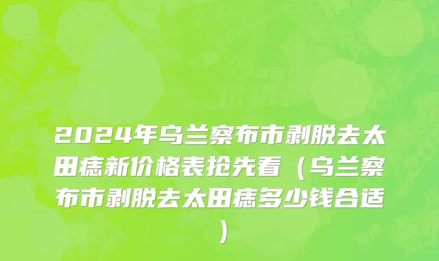 2024年乌兰察布市剥脱去太田痣新价格表抢先看（乌兰察布市剥脱去太田痣多少钱合适）