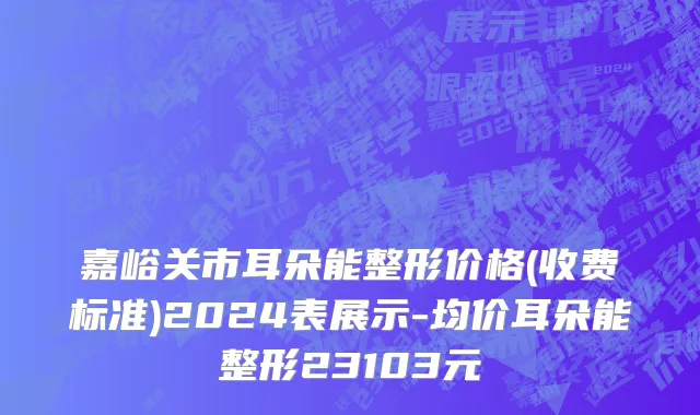 嘉峪关市耳朵能整形价格(收费标准)2024表展示-均价耳朵能整形23103元