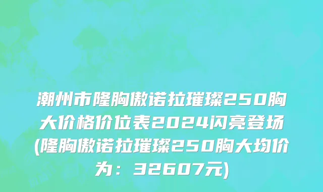 潮州市隆胸傲诺拉璀璨250胸大价格价位表2024闪亮登场(隆胸傲诺拉璀璨250胸大均价为：32607元)