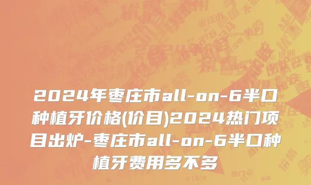 2024年枣庄市all-on-6半口种植牙价格(价目)2024热门项目出炉-枣庄市all-on-6半口种植牙费用多不多