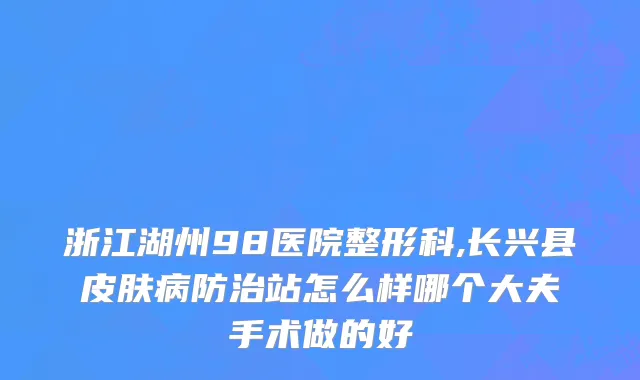 浙江湖州98医院整形科,长兴县皮肤病防治站怎么样哪个大夫手术做的好