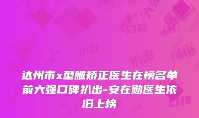 达州市x型腿矫正医生在榜名单前六强口碑扒出-安在勋医生依旧上榜