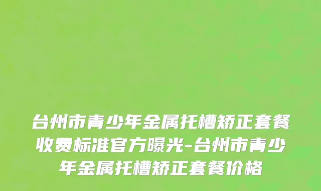 台州市青少年金属托槽矫正套餐收费标准官方曝光-台州市青少年金属托槽矫正套餐价格