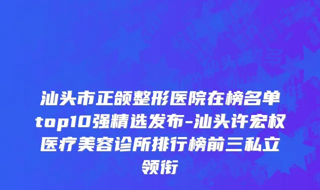 汕头市正颌整形医院在榜名单top10强精选发布-汕头许宏权医疗美容诊所排行榜前三私立领衔