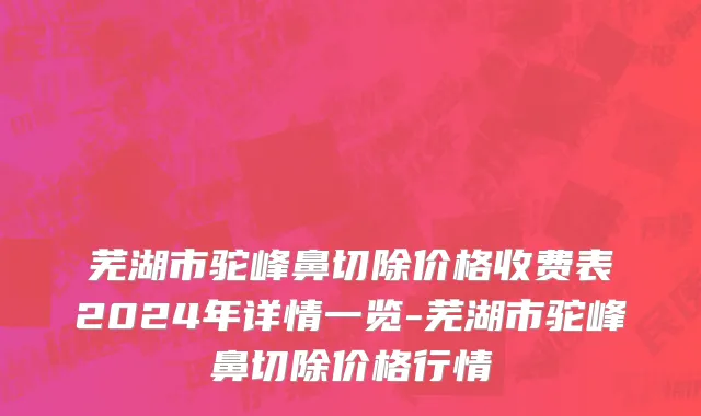 芜湖市驼峰鼻切除价格收费表2024年详情一览-芜湖市驼峰鼻切除价格行情