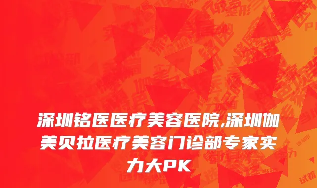 深圳铭医医疗美容医院,深圳伽美贝拉医疗美容门诊部专家实力大PK