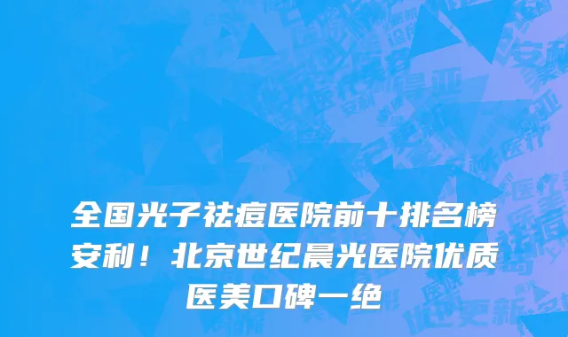 全国光子祛痘医院前十排名榜安利!北京世纪晨光医院优质医美口碑一绝