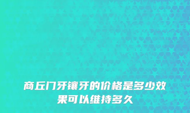 商丘门牙镶牙的价格是多少效果可以维持多久