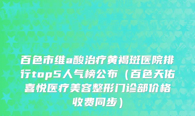 百色市维a酸治疗黄褐斑医院排行top5人气榜公布（百色天佑喜悦医疗美容整形门诊部价格收费同步）