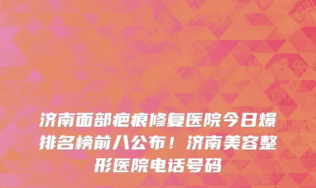 济南面部疤痕修复医院今日爆排名榜前八公布!济南美容整形医院电话号码