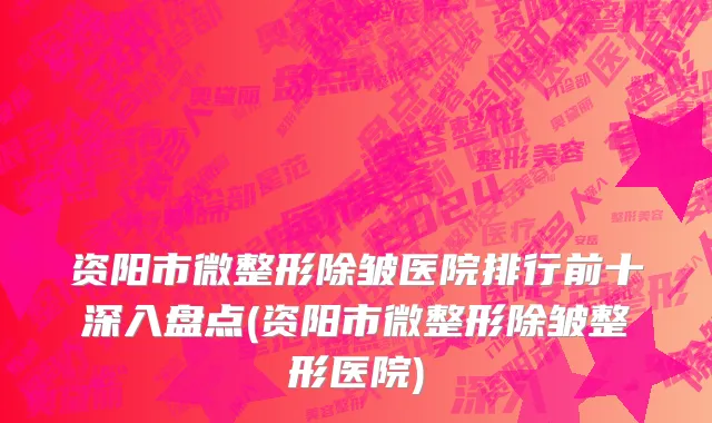 资阳市微整形除皱医院排行前十深入盘点(资阳市微整形除皱整形医院)