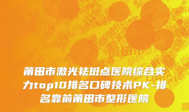 莆田市激光祛斑点医院综合实力top10排名口碑技术PK-排名靠前莆田市整形医院