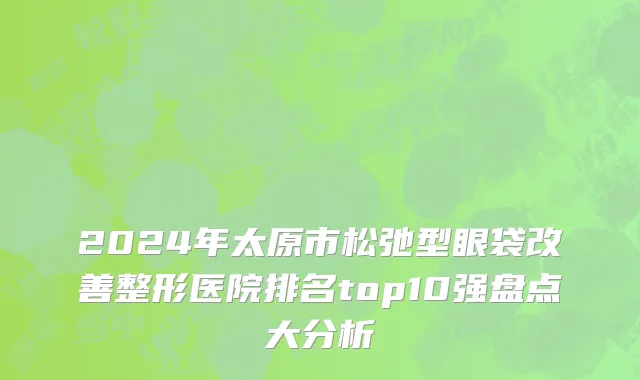 2024年太原市松弛型眼袋改善整形医院排名top10强盘点大分析