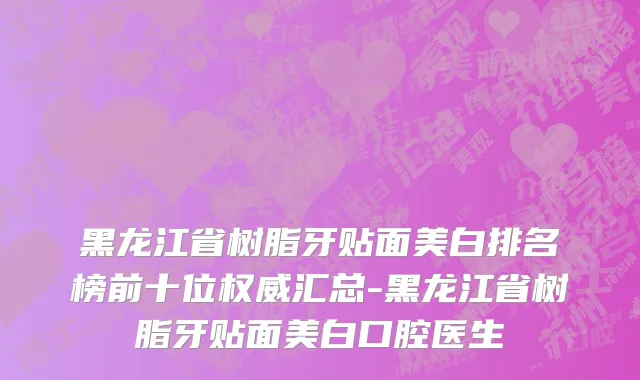 黑龙江省树脂牙贴面美白排名榜前十位权威汇总-黑龙江省树脂牙贴面美白口腔医生