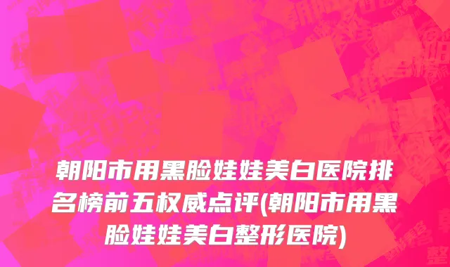 朝阳市用黑脸娃娃美白医院排名榜前五权威点评(朝阳市用黑脸娃娃美白整形医院)