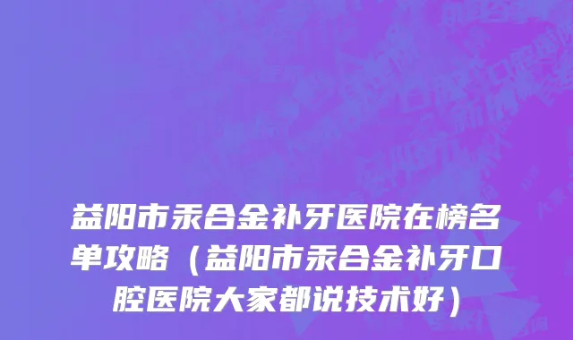 益阳市汞合金补牙医院在榜名单攻略（益阳市汞合金补牙口腔医院大家都说技术好）