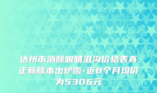 达州市消除眼睛泪沟价格表真正新版本出炉啦-近8个月均价为5306元