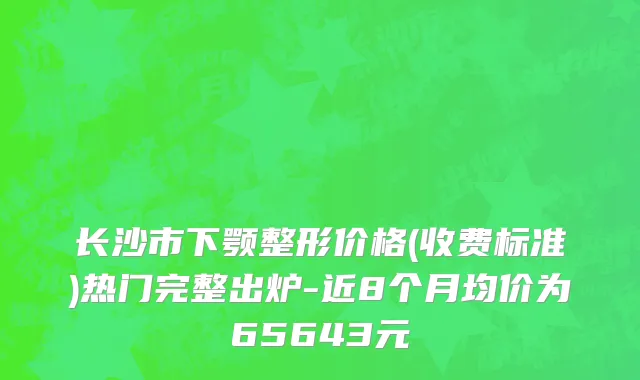 长沙市下颚整形价格(收费标准)热门完整出炉-近8个月均价为65643元