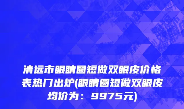 清远市眼睛圆短做双眼皮价格表热门出炉(眼睛圆短做双眼皮均价为：9975元)