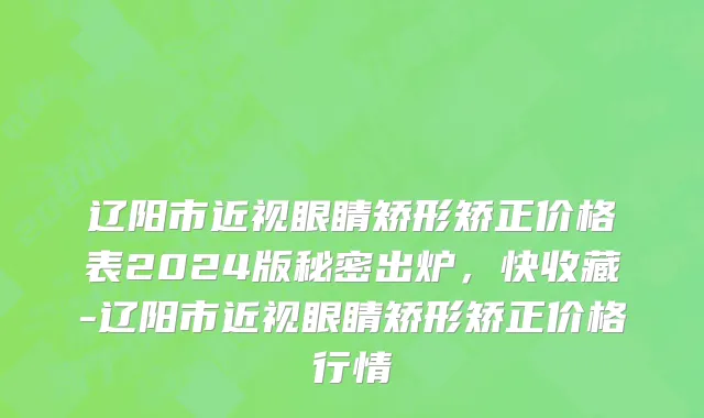 辽阳市近视眼睛矫形矫正价格表2024版秘密出炉，快收藏-辽阳市近视眼睛矫形矫正价格行情