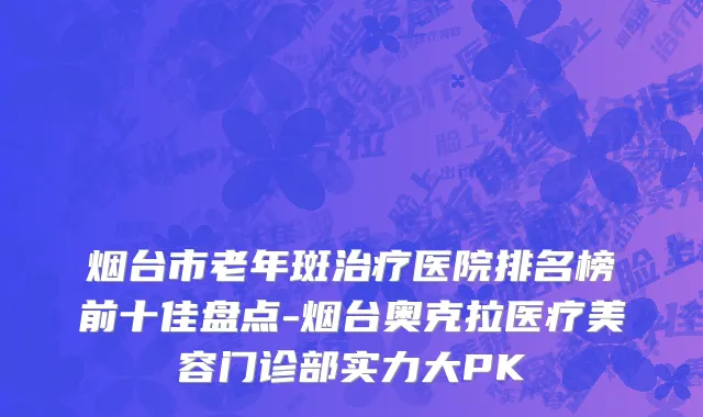 烟台市老年斑治疗医院排名榜前十佳盘点-烟台奥克拉医疗美容门诊部实力大PK