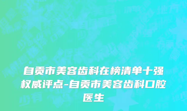 自贡市美容齿科在榜清单十强权威评点-自贡市美容齿科口腔医生