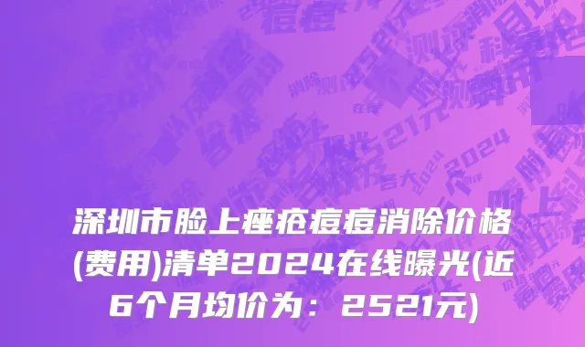 深圳市脸上痤疮痘痘消除价格(费用)清单2024在线曝光(近6个月均价为：2521元)
