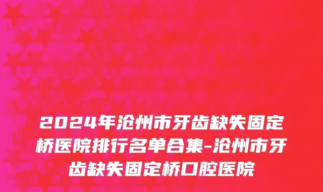 2024年沧州市牙齿缺失固定桥医院排行名单合集-沧州市牙齿缺失固定桥口腔医院