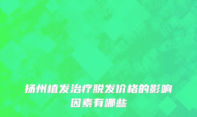 扬州植发治疗脱发价格的影响因素有哪些