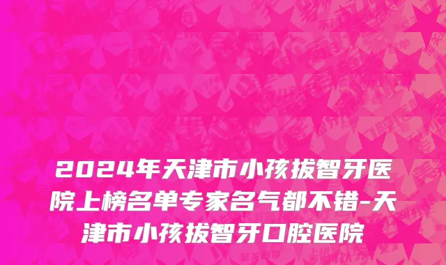 2024年天津市小孩拔智牙医院上榜名单专家名气都不错-天津市小孩拔智牙口腔医院