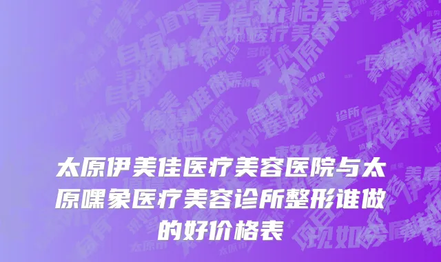 太原伊美佳医疗美容医院与太原嘿象医疗美容诊所整形谁做的好价格表