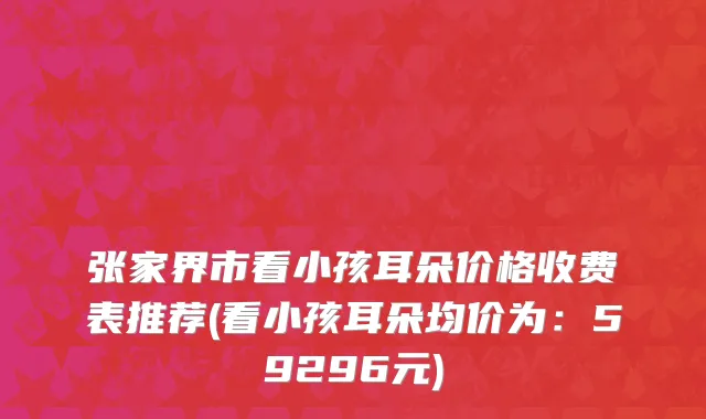 张家界市看小孩耳朵价格收费表推荐(看小孩耳朵均价为：59296元)