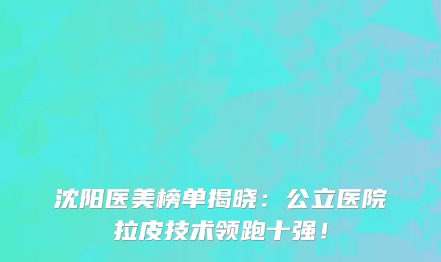 沈阳医美榜单揭晓:公立医院拉皮技术领跑十强!
