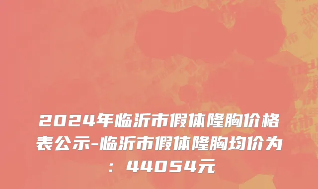 2024年临沂市假体隆胸价格表公示-临沂市假体隆胸均价为：44054元