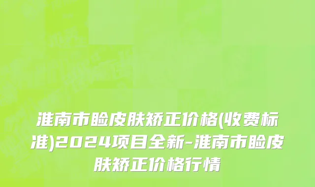 淮南市睑皮肤矫正价格(收费标准)2024项目全新-淮南市睑皮肤矫正价格行情