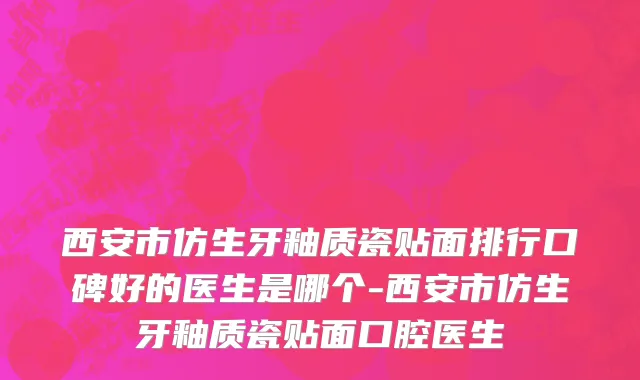 西安市仿生牙釉质瓷贴面排行口碑好的医生是哪个-西安市仿生牙釉质瓷贴面口腔医生