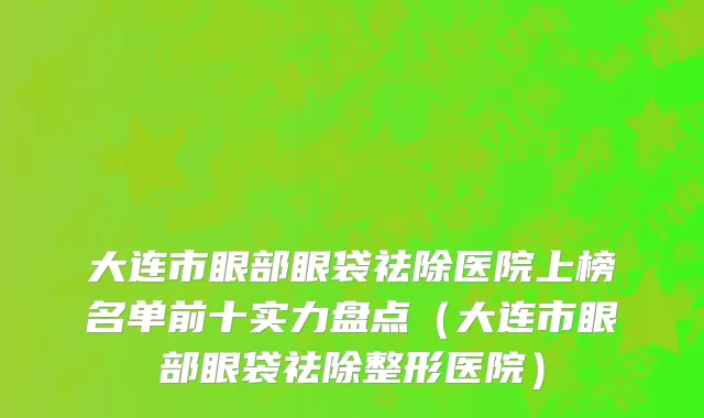 大连市眼部眼袋祛除医院上榜名单前十实力盘点（大连市眼部眼袋祛除整形医院）