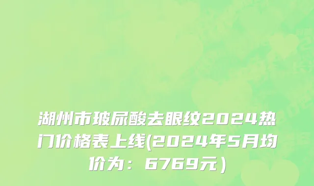 湖州市玻尿酸去眼纹2024热门价格表上线(2024年5月均价为：6769元）