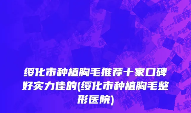 绥化市种植胸毛推荐十家口碑好实力佳的(绥化市种植胸毛整形医院)