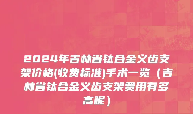 2024年吉林省钛合金义齿支架价格(收费标准)手术一览（吉林省钛合金义齿支架费用有多高呢）
