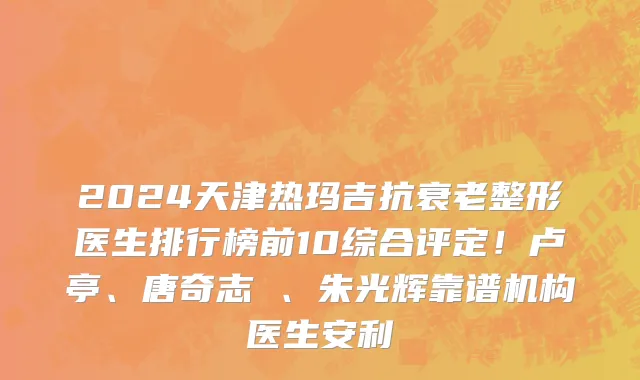 2024天津热玛吉抗衰老整形医生排行榜前10综合评定!卢亭、唐奇志 、朱光辉靠谱机构医生安利